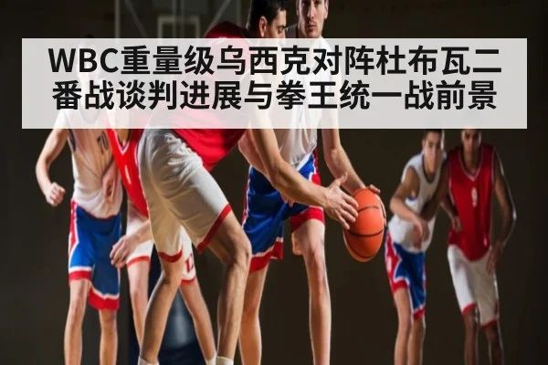 WBC重量级乌西克对阵杜布瓦二番战谈判进展与拳王统一战前景 - yuyan